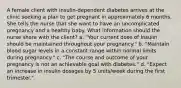 A female client with insulin-dependent diabetes arrives at the clinic seeking a plan to get pregnant in approximately 6 months. She tells the nurse that she want to have an uncomplicated pregnancy and a healthy baby. What information should the nurse share with the client? a. "Your current dose of Insulin should be maintained throughout your pregnancy." b. "Maintain blood sugar levels in a constant range within normal limits during pregnancy." c. "The course and outcome of your pregnancy is not an achievable goal with diabetes." d. "Expect an increase in insulin dosages by 5 units/week during the first trimester."