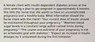 A female client with insulin-dependent diabetes arrives at the clinic seeking a plan to get pregnant in approximately 6 months. She tells the nurse that she wants to have an uncomplicated pregnancy and a healthy baby. What information should the nurse share with the client? "Your current dose of Insulin should be maintained throughout your pregnancy." "Maintain blood sugar levels in a constant range within normal limits during pregnancy." "The course and outcome of your pregnancy is not an achievable goal with diabetes." "Expect an increase in insulin dosages by 5 units/week during the first trimester."