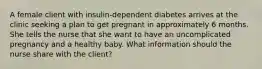 A female client with insulin-dependent diabetes arrives at the clinic seeking a plan to get pregnant in approximately 6 months. She tells the nurse that she want to have an uncomplicated pregnancy and a healthy baby. What information should the nurse share with the client?