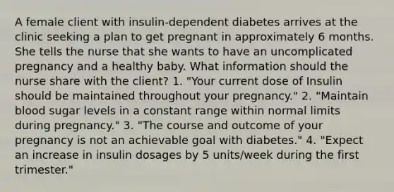 A female client with insulin-dependent diabetes arrives at the clinic seeking a plan to get pregnant in approximately 6 months. She tells the nurse that she wants to have an uncomplicated pregnancy and a healthy baby. What information should the nurse share with the client? 1. "Your current dose of Insulin should be maintained throughout your pregnancy." 2. "Maintain blood sugar levels in a constant range within normal limits during pregnancy." 3. "The course and outcome of your pregnancy is not an achievable goal with diabetes." 4. "Expect an increase in insulin dosages by 5 units/week during the first trimester."