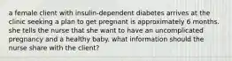 a female client with insulin-dependent diabetes arrives at the clinic seeking a plan to get pregnant is approximately 6 months. she tells the nurse that she want to have an uncomplicated pregnancy and a healthy baby. what information should the nurse share with the client?