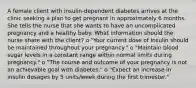 A female client with insulin-dependent diabetes arrives at the clinic seeking a plan to get pregnant in approximately 6 months. She tells the nurse that she wants to have an uncomplicated pregnancy and a healthy baby. What information should the nurse share with the client? o "Your current dose of Insulin should be maintained throughout your pregnancy." o "Maintain blood sugar levels in a constant range within normal limits during pregnancy." o "The course and outcome of your pregnancy is not an achievable goal with diabetes." o "Expect an increase in insulin dosages by 5 units/week during the first trimester."