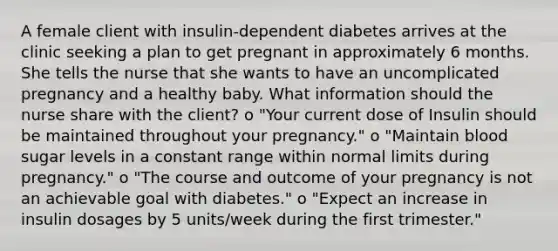 A female client with insulin-dependent diabetes arrives at the clinic seeking a plan to get pregnant in approximately 6 months. She tells the nurse that she wants to have an uncomplicated pregnancy and a healthy baby. What information should the nurse share with the client? o "Your current dose of Insulin should be maintained throughout your pregnancy." o "Maintain blood sugar levels in a constant range within normal limits during pregnancy." o "The course and outcome of your pregnancy is not an achievable goal with diabetes." o "Expect an increase in insulin dosages by 5 units/week during the first trimester."