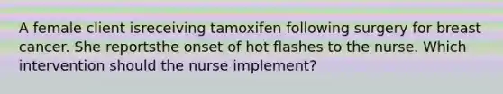 A female client isreceiving tamoxifen following surgery for breast cancer. She reportsthe onset of hot flashes to the nurse. Which intervention should the nurse implement?