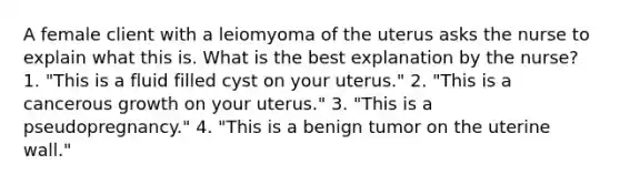 A female client with a leiomyoma of the uterus asks the nurse to explain what this is. What is the best explanation by the nurse? 1. "This is a fluid filled cyst on your uterus." 2. "This is a cancerous growth on your uterus." 3. "This is a pseudopregnancy." 4. "This is a benign tumor on the uterine wall."