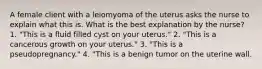 A female client with a leiomyoma of the uterus asks the nurse to explain what this is. What is the best explanation by the nurse? 1. "This is a fluid filled cyst on your uterus." 2. "This is a cancerous growth on your uterus." 3. "This is a pseudopregnancy." 4. "This is a benign tumor on the uterine wall.