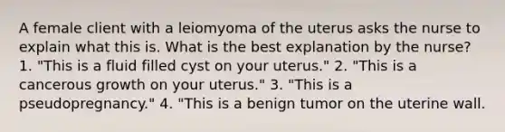 A female client with a leiomyoma of the uterus asks the nurse to explain what this is. What is the best explanation by the nurse? 1. "This is a fluid filled cyst on your uterus." 2. "This is a cancerous growth on your uterus." 3. "This is a pseudopregnancy." 4. "This is a benign tumor on the uterine wall.