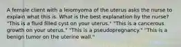 A female client with a leiomyoma of the uterus asks the nurse to explain what this is. What is the best explanation by the nurse? "This is a fluid filled cyst on your uterus." "This is a cancerous growth on your uterus." "This is a pseudopregnancy." "This is a benign tumor on the uterine wall."