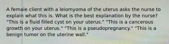 A female client with a leiomyoma of the uterus asks the nurse to explain what this is. What is the best explanation by the nurse? "This is a fluid filled cyst on your uterus." "This is a cancerous growth on your uterus." "This is a pseudopregnancy." "This is a benign tumor on the uterine wall."