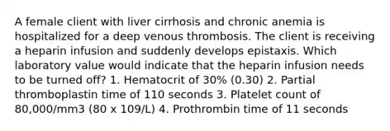 A female client with liver cirrhosis and chronic anemia is hospitalized for a deep venous thrombosis. The client is receiving a heparin infusion and suddenly develops epistaxis. Which laboratory value would indicate that the heparin infusion needs to be turned off? 1. Hematocrit of 30% (0.30) 2. Partial thromboplastin time of 110 seconds 3. Platelet count of 80,000/mm3 (80 x 109/L) 4. Prothrombin time of 11 seconds