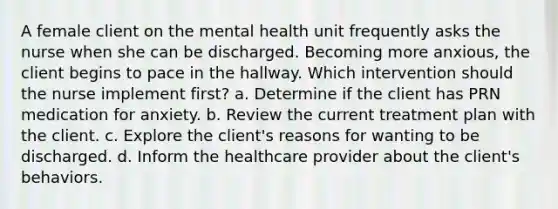 A female client on the mental health unit frequently asks the nurse when she can be discharged. Becoming more anxious, the client begins to pace in the hallway. Which intervention should the nurse implement first? a. Determine if the client has PRN medication for anxiety. b. Review the current treatment plan with the client. c. Explore the client's reasons for wanting to be discharged. d. Inform the healthcare provider about the client's behaviors.