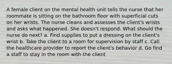 A female client on the mental health unit tells the nurse that her roommate is sitting on the bathroom floor with superficial cuts on her wrists. The nurse cleans and assesses the client's wrists and asks what happened. She doesn't respond. What should the nurse do next? a. Find supplies to put a dressing on the client's wrist b. Take the client to a room for supervision by staff c. Call the healthcare provider to report the client's behavior d. Go find a staff to stay in the room with the client