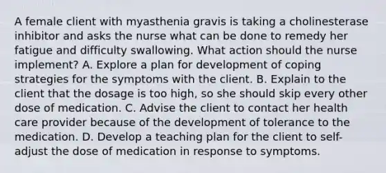 A female client with myasthenia gravis is taking a cholinesterase inhibitor and asks the nurse what can be done to remedy her fatigue and difficulty swallowing. What action should the nurse implement? A. Explore a plan for development of coping strategies for the symptoms with the client. B. Explain to the client that the dosage is too high, so she should skip every other dose of medication. C. Advise the client to contact her health care provider because of the development of tolerance to the medication. D. Develop a teaching plan for the client to self-adjust the dose of medication in response to symptoms.