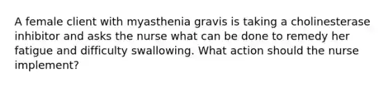 A female client with myasthenia gravis is taking a cholinesterase inhibitor and asks the nurse what can be done to remedy her fatigue and difficulty swallowing. What action should the nurse implement?