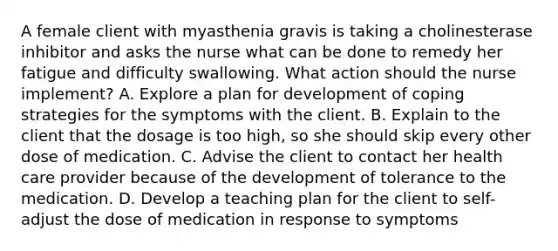 A female client with myasthenia gravis is taking a cholinesterase inhibitor and asks the nurse what can be done to remedy her fatigue and difficulty swallowing. What action should the nurse implement? A. Explore a plan for development of coping strategies for the symptoms with the client. B. Explain to the client that the dosage is too high, so she should skip every other dose of medication. C. Advise the client to contact her health care provider because of the development of tolerance to the medication. D. Develop a teaching plan for the client to self- adjust the dose of medication in response to symptoms