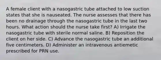 A female client with a nasogastric tube attached to low suction states that she is nauseated. The nurse assesses that there has been no drainage through the nasogastric tube in the last two hours. What action should the nurse take first? A) Irrigate the nasogastric tube with sterile normal saline. B) Reposition the client on her side. C) Advance the nasogastric tube an additional five centimeters. D) Administer an intravenous antiemetic prescribed for PRN use.