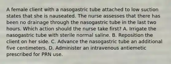 A female client with a nasogastric tube attached to low suction states that she is nauseated. The nurse assesses that there has been no drainage through the nasogastric tube in the last two hours. Which action should the nurse take first? A. Irrigate the nasogastric tube with sterile normal saline. B. Reposition the client on her side. C. Advance the nasogastric tube an additional five centimeters. D. Administer an intravenous antiemetic prescribed for PRN use.