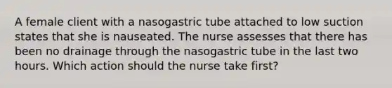 A female client with a nasogastric tube attached to low suction states that she is nauseated. The nurse assesses that there has been no drainage through the nasogastric tube in the last two hours. Which action should the nurse take first?