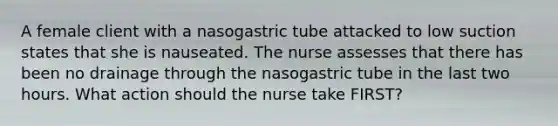 A female client with a nasogastric tube attacked to low suction states that she is nauseated. The nurse assesses that there has been no drainage through the nasogastric tube in the last two hours. What action should the nurse take FIRST?