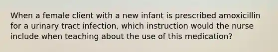 When a female client with a new infant is prescribed amoxicillin for a urinary tract infection, which instruction would the nurse include when teaching about the use of this medication?