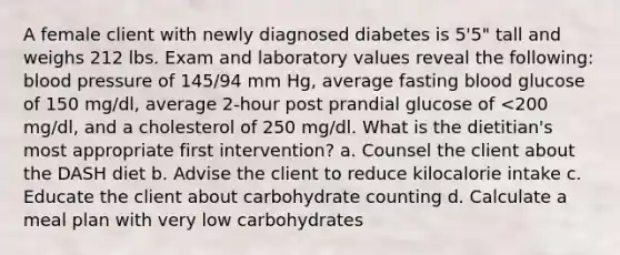 A female client with newly diagnosed diabetes is 5'5" tall and weighs 212 lbs. Exam and laboratory values reveal the following: blood pressure of 145/94 mm Hg, average fasting blood glucose of 150 mg/dl, average 2-hour post prandial glucose of <200 mg/dl, and a cholesterol of 250 mg/dl. What is the dietitian's most appropriate first intervention? a. Counsel the client about the DASH diet b. Advise the client to reduce kilocalorie intake c. Educate the client about carbohydrate counting d. Calculate a meal plan with very low carbohydrates