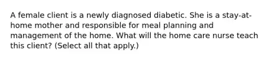 A female client is a newly diagnosed diabetic. She is a stay-at-home mother and responsible for meal planning and management of the home. What will the home care nurse teach this client? (Select all that apply.)