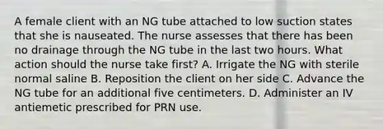 A female client with an NG tube attached to low suction states that she is nauseated. The nurse assesses that there has been no drainage through the NG tube in the last two hours. What action should the nurse take first? A. Irrigate the NG with sterile normal saline B. Reposition the client on her side C. Advance the NG tube for an additional five centimeters. D. Administer an IV antiemetic prescribed for PRN use.