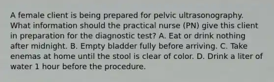 A female client is being prepared for pelvic ultrasonography. What information should the practical nurse (PN) give this client in preparation for the diagnostic test? A. Eat or drink nothing after midnight. B. Empty bladder fully before arriving. C. Take enemas at home until the stool is clear of color. D. Drink a liter of water 1 hour before the procedure.