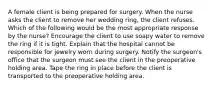 A female client is being prepared for surgery. When the nurse asks the client to remove her wedding ring, the client refuses. Which of the following would be the most appropriate response by the nurse? Encourage the client to use soapy water to remove the ring if it is tight. Explain that the hospital cannot be responsible for jewelry worn during surgery. Notify the surgeon's office that the surgeon must see the client in the preoperative holding area. Tape the ring in place before the client is transported to the preoperative holding area.