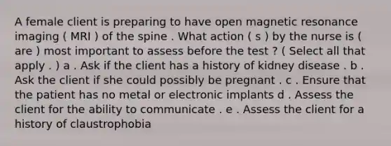 A female client is preparing to have open magnetic resonance imaging ( MRI ) of the spine . What action ( s ) by the nurse is ( are ) most important to assess before the test ? ( Select all that apply . ) a . Ask if the client has a history of kidney disease . b . Ask the client if she could possibly be pregnant . c . Ensure that the patient has no metal or electronic implants d . Assess the client for the ability to communicate . e . Assess the client for a history of claustrophobia