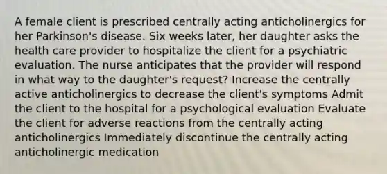 A female client is prescribed centrally acting anticholinergics for her Parkinson's disease. Six weeks later, her daughter asks the health care provider to hospitalize the client for a psychiatric evaluation. The nurse anticipates that the provider will respond in what way to the daughter's request? Increase the centrally active anticholinergics to decrease the client's symptoms Admit the client to the hospital for a psychological evaluation Evaluate the client for adverse reactions from the centrally acting anticholinergics Immediately discontinue the centrally acting anticholinergic medication