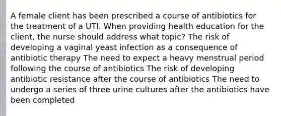 A female client has been prescribed a course of antibiotics for the treatment of a UTI. When providing health education for the client, the nurse should address what topic? The risk of developing a vaginal yeast infection as a consequence of antibiotic therapy The need to expect a heavy menstrual period following the course of antibiotics The risk of developing antibiotic resistance after the course of antibiotics The need to undergo a series of three urine cultures after the antibiotics have been completed