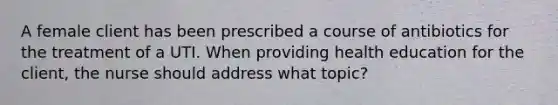 A female client has been prescribed a course of antibiotics for the treatment of a UTI. When providing health education for the client, the nurse should address what topic?