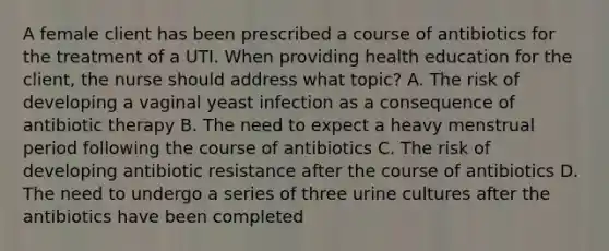 A female client has been prescribed a course of antibiotics for the treatment of a UTI. When providing health education for the client, the nurse should address what topic? A. The risk of developing a vaginal yeast infection as a consequence of antibiotic therapy B. The need to expect a heavy menstrual period following the course of antibiotics C. The risk of developing antibiotic resistance after the course of antibiotics D. The need to undergo a series of three urine cultures after the antibiotics have been completed