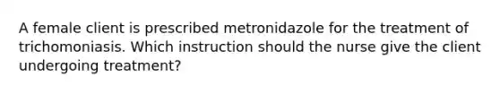 A female client is prescribed metronidazole for the treatment of trichomoniasis. Which instruction should the nurse give the client undergoing treatment?