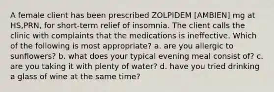 A female client has been prescribed ZOLPIDEM [AMBIEN] mg at HS,PRN, for short-term relief of insomnia. The client calls the clinic with complaints that the medications is ineffective. Which of the following is most appropriate? a. are you allergic to sunflowers? b. what does your typical evening meal consist of? c. are you taking it with plenty of water? d. have you tried drinking a glass of wine at the same time?