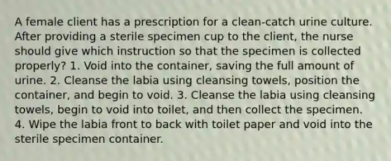 A female client has a prescription for a clean-catch urine culture. After providing a sterile specimen cup to the client, the nurse should give which instruction so that the specimen is collected properly? 1. Void into the container, saving the full amount of urine. 2. Cleanse the labia using cleansing towels, position the container, and begin to void. 3. Cleanse the labia using cleansing towels, begin to void into toilet, and then collect the specimen. 4. Wipe the labia front to back with toilet paper and void into the sterile specimen container.