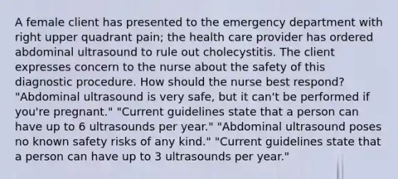 A female client has presented to the emergency department with right upper quadrant pain; the health care provider has ordered abdominal ultrasound to rule out cholecystitis. The client expresses concern to the nurse about the safety of this diagnostic procedure. How should the nurse best respond? "Abdominal ultrasound is very safe, but it can't be performed if you're pregnant." "Current guidelines state that a person can have up to 6 ultrasounds per year." "Abdominal ultrasound poses no known safety risks of any kind." "Current guidelines state that a person can have up to 3 ultrasounds per year."