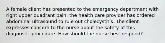 A female client has presented to the emergency department with right upper quadrant pain; the health care provider has ordered abdominal ultrasound to rule out cholecystitis. The client expresses concern to the nurse about the safety of this diagnostic procedure. How should the nurse best respond?