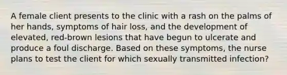 A female client presents to the clinic with a rash on the palms of her hands, symptoms of hair loss, and the development of elevated, red-brown lesions that have begun to ulcerate and produce a foul discharge. Based on these symptoms, the nurse plans to test the client for which sexually transmitted infection?