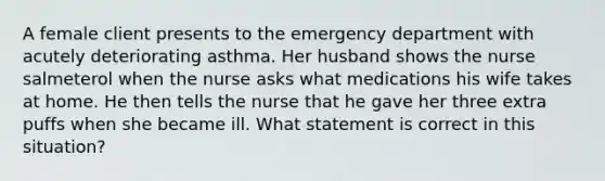 A female client presents to the emergency department with acutely deteriorating asthma. Her husband shows the nurse salmeterol when the nurse asks what medications his wife takes at home. He then tells the nurse that he gave her three extra puffs when she became ill. What statement is correct in this situation?