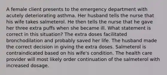 A female client presents to the emergency department with acutely deteriorating asthma. Her husband tells the nurse that his wife takes salmeterol. He then tells the nurse that he gave her three extra puffs when she became ill. What statement is correct in this situation? The extra doses facilitated bronchodilation and probably saved her life. The husband made the correct decision in giving the extra doses. Salmeterol is contraindicated based on his wife's condition. The health care provider will most likely order continuation of the salmeterol with increased dosage.