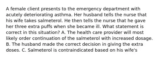 A female client presents to the emergency department with acutely deteriorating asthma. Her husband tells the nurse that his wife takes salmeterol. He then tells the nurse that he gave her three extra puffs when she became ill. What statement is correct in this situation? A. The health care provider will most likely order continuation of the salmeterol with increased dosage. B. The husband made the correct decision in giving the extra doses. C. Salmeterol is contraindicated based on his wife's