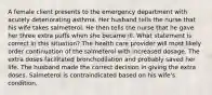 A female client presents to the emergency department with acutely deteriorating asthma. Her husband tells the nurse that his wife takes salmeterol. He then tells the nurse that he gave her three extra puffs when she became ill. What statement is correct in this situation? The health care provider will most likely order continuation of the salmeterol with increased dosage. The extra doses facilitated bronchodilation and probably saved her life. The husband made the correct decision in giving the extra doses. Salmeterol is contraindicated based on his wife's condition.