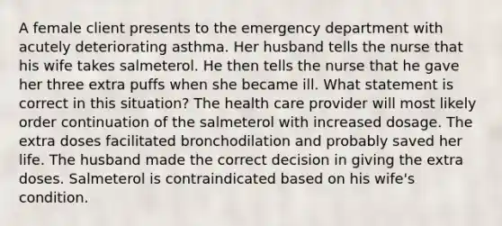 A female client presents to the emergency department with acutely deteriorating asthma. Her husband tells the nurse that his wife takes salmeterol. He then tells the nurse that he gave her three extra puffs when she became ill. What statement is correct in this situation? The health care provider will most likely order continuation of the salmeterol with increased dosage. The extra doses facilitated bronchodilation and probably saved her life. The husband made the correct decision in giving the extra doses. Salmeterol is contraindicated based on his wife's condition.