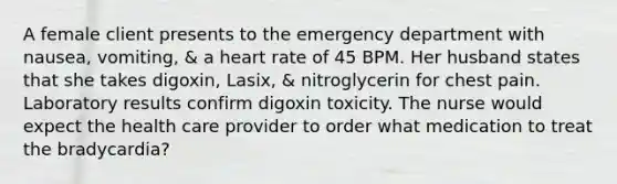 A female client presents to the emergency department with nausea, vomiting, & a heart rate of 45 BPM. Her husband states that she takes digoxin, Lasix, & nitroglycerin for chest pain. Laboratory results confirm digoxin toxicity. The nurse would expect the health care provider to order what medication to treat the bradycardia?