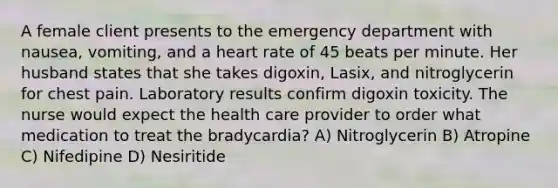 A female client presents to the emergency department with nausea, vomiting, and a heart rate of 45 beats per minute. Her husband states that she takes digoxin, Lasix, and nitroglycerin for chest pain. Laboratory results confirm digoxin toxicity. The nurse would expect the health care provider to order what medication to treat the bradycardia? A) Nitroglycerin B) Atropine C) Nifedipine D) Nesiritide