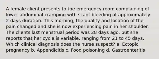 A female client presents to the emergency room complaining of lower abdominal cramping with scant bleeding of approximately 2 days duration. This morning, the quality and location of the pain changed and she is now experiencing pain in her shoulder. The clients last menstrual period was 28 days ago, but she reports that her cycle is variable, ranging from 21 to 45 days. Which clinical diagnosis does the nurse suspect? a. Ectopic pregnancy b. Appendicitis c. Food poisoning d. Gastroenteritis