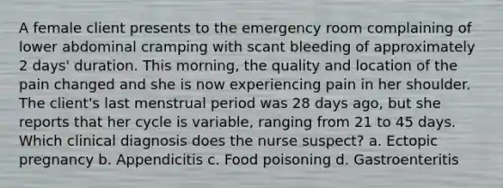 A female client presents to the emergency room complaining of lower abdominal cramping with scant bleeding of approximately 2 days' duration. This morning, the quality and location of the pain changed and she is now experiencing pain in her shoulder. The client's last menstrual period was 28 days ago, but she reports that her cycle is variable, ranging from 21 to 45 days. Which clinical diagnosis does the nurse suspect? a. Ectopic pregnancy b. Appendicitis c. Food poisoning d. Gastroenteritis