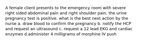 A female client presents to the emergency room with severe right sided abdominal pain and right shoulder pain. the urine pregnancy test is positive. what is the best next action by the nurse a. draw blood to confirm the pregnancy b. notify the HCP and request an ultrasound c. request a 12 lead EKG and cardiac enzymes d.administer 4 milligrams of morphine IV push